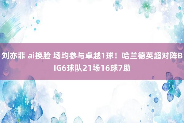   刘亦菲 ai换脸 场均参与卓越1球！哈兰德英超对阵BIG6球队21场16球7助