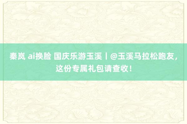   秦岚 ai换脸 国庆乐游玉溪丨@玉溪马拉松跑友，这份专属礼包请查收！