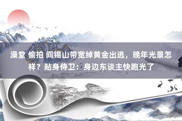   澡堂 偷拍 阎锡山带宽绰黄金出逃，晚年光景怎样？贴身侍卫：身边东谈主快跑光了