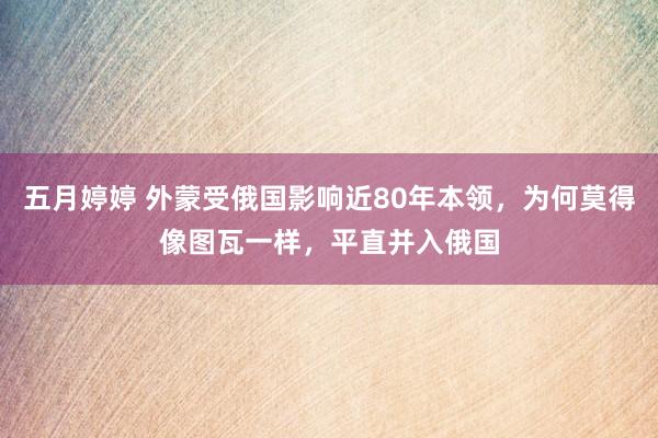   五月婷婷 外蒙受俄国影响近80年本领，为何莫得像图瓦一样，平直并入俄国