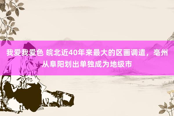   我爱我爱色 皖北近40年来最大的区画调遣，亳州从阜阳划出单独成为地级市