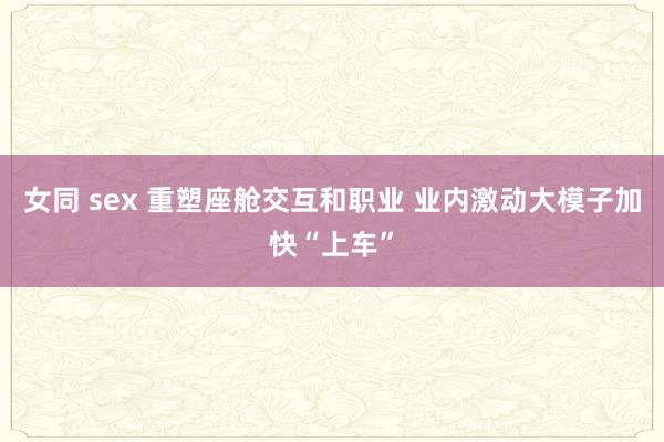   女同 sex 重塑座舱交互和职业 业内激动大模子加快“上车”