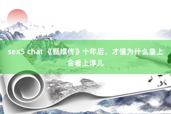   sex5 chat 《甄嬛传》十年后，才懂为什么皇上会看上淳儿