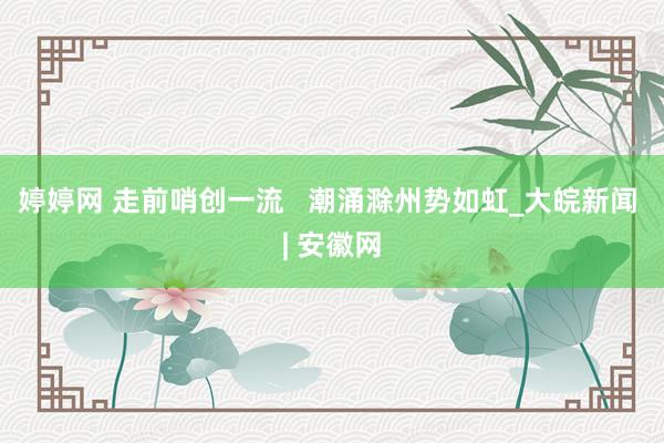   婷婷网 走前哨创一流   潮涌滁州势如虹_大皖新闻 | 安徽网