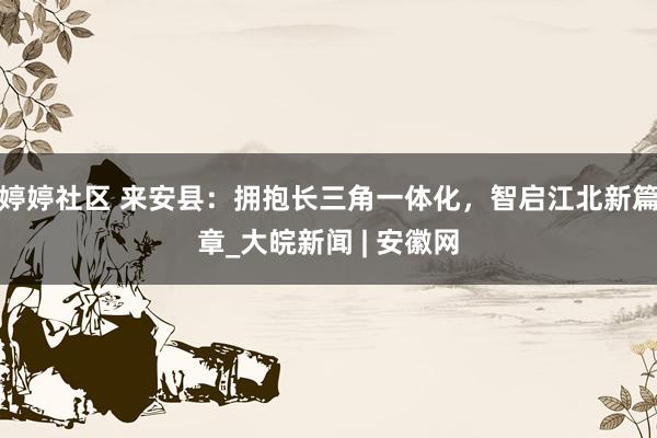   婷婷社区 来安县：拥抱长三角一体化，智启江北新篇章_大皖新闻 | 安徽网