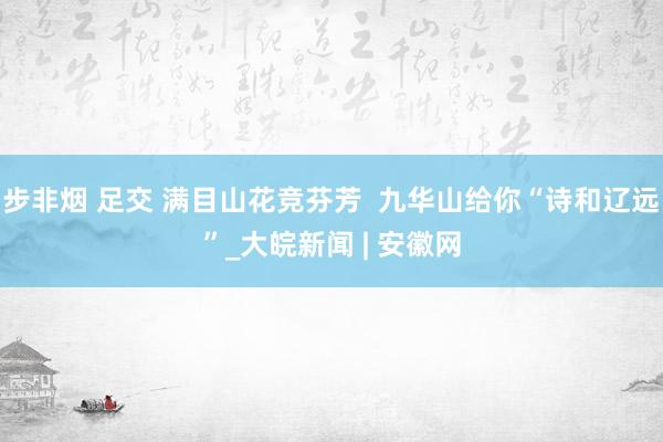   步非烟 足交 满目山花竞芬芳  九华山给你“诗和辽远”_大皖新闻 | 安徽网