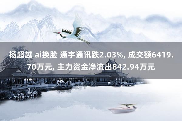   杨超越 ai换脸 通宇通讯跌2.03%, 成交额6419.70万元, 主力资金净流出842.94万元