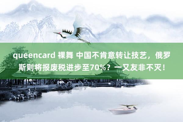   queencard 裸舞 中国不肯意转让技艺，俄罗斯则将报废税进步至70%？一又友非不灭！