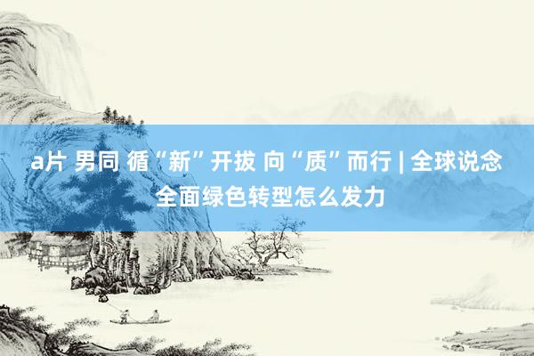   a片 男同 循“新”开拔 向“质”而行 | 全球说念 全面绿色转型怎么发力