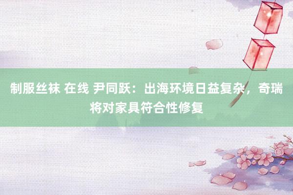   制服丝袜 在线 尹同跃：出海环境日益复杂，奇瑞将对家具符合性修复