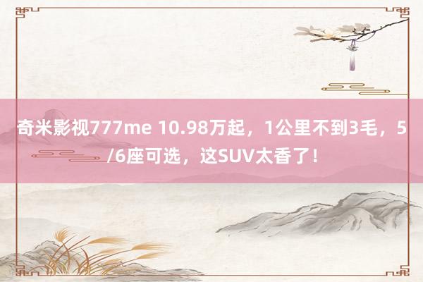   奇米影视777me 10.98万起，1公里不到3毛，5/6座可选，这SUV太香了！