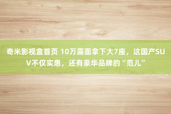   奇米影视盒首页 10万露面拿下大7座，这国产SUV不仅实惠，还有豪华品牌的“范儿”