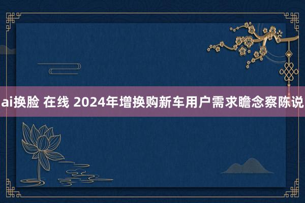   ai换脸 在线 2024年增换购新车用户需求瞻念察陈说