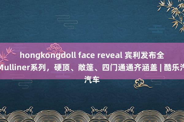   hongkongdoll face reveal 宾利发布全新Mulliner系列，硬顶、敞篷、四门通通齐涵盖 | 酷乐汽车