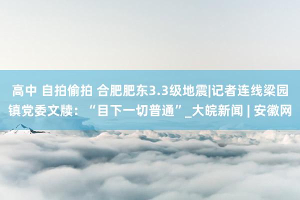   高中 自拍偷拍 合肥肥东3.3级地震|记者连线梁园镇党委文牍：“目下一切普通”_大皖新闻 | 安徽网