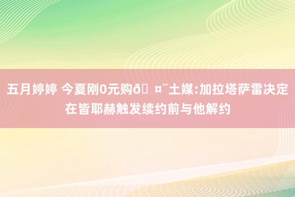   五月婷婷 今夏刚0元购🤨土媒:加拉塔萨雷决定在皆耶赫触发续约前与他解约