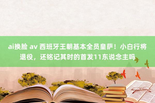   ai换脸 av 西班牙王朝基本全员皇萨！小白行将退役，还铭记其时的首发11东说念主吗