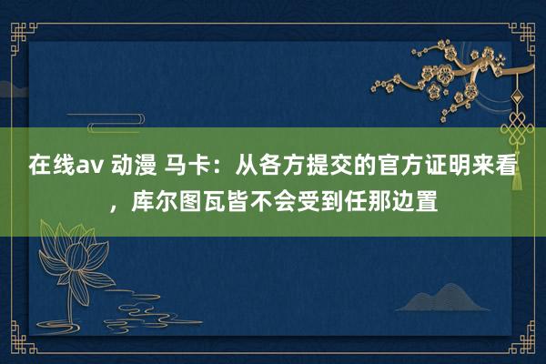   在线av 动漫 马卡：从各方提交的官方证明来看，库尔图瓦皆不会受到任那边置