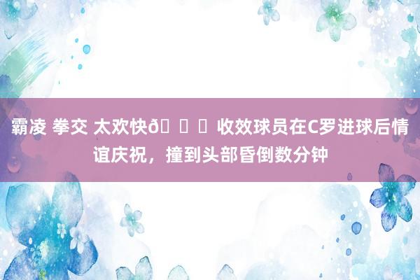   霸凌 拳交 太欢快😂收效球员在C罗进球后情谊庆祝，撞到头部昏倒数分钟