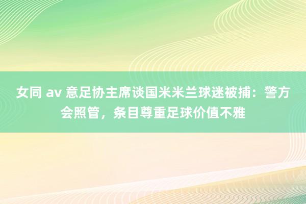   女同 av 意足协主席谈国米米兰球迷被捕：警方会照管，条目尊重足球价值不雅