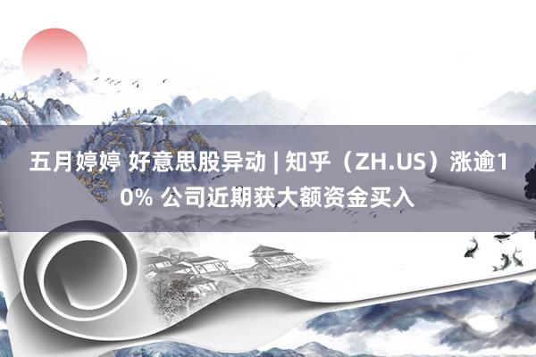   五月婷婷 好意思股异动 | 知乎（ZH.US）涨逾10% 公司近期获大额资金买入