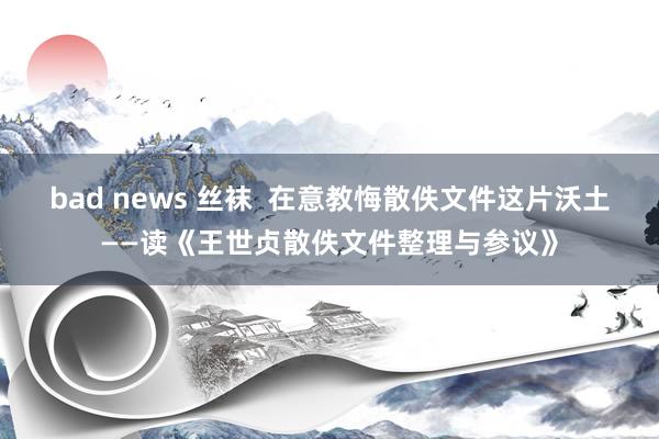   bad news 丝袜  在意教悔散佚文件这片沃土——读《王世贞散佚文件整理与参议》