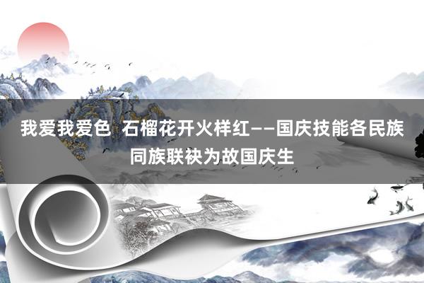   我爱我爱色  石榴花开火样红——国庆技能各民族同族联袂为故国庆生