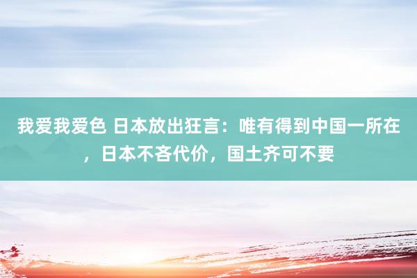   我爱我爱色 日本放出狂言：唯有得到中国一所在，日本不吝代价，国土齐可不要