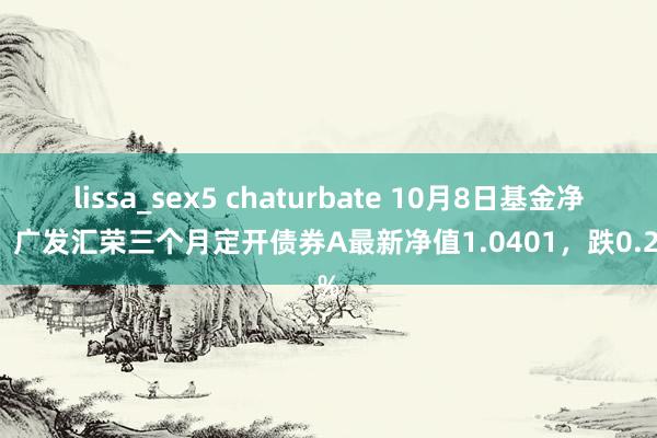   lissa_sex5 chaturbate 10月8日基金净值：广发汇荣三个月定开债券A最新净值1.0401，跌0.21%