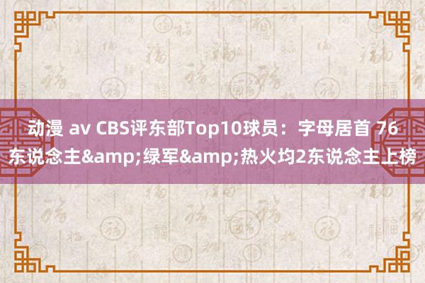 动漫 av CBS评东部Top10球员：字母居首 76东说念主&绿军&热火均2东说念主上榜