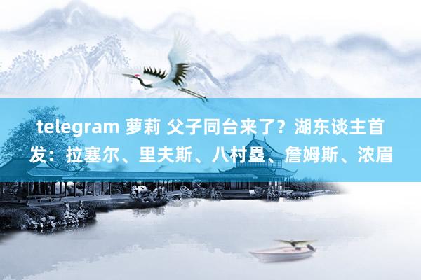   telegram 萝莉 父子同台来了？湖东谈主首发：拉塞尔、里夫斯、八村塁、詹姆斯、浓眉