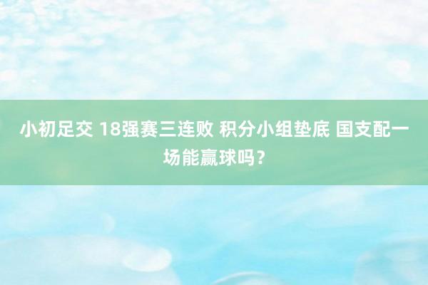   小初足交 18强赛三连败 积分小组垫底 国支配一场能赢球吗？