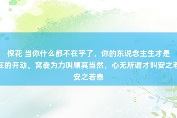   探花 当你什么都不在乎了，你的东说念主生才是实在的开动。窝囊为力叫順其当然，心无所谓才叫安之若泰