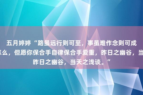   五月婷婷 “路虽远行则可至，事虽难作念则可成。岂论生涯怎么，但愿你保合手自律保合手爱重，昨日之幽谷，当天之浅谈。”