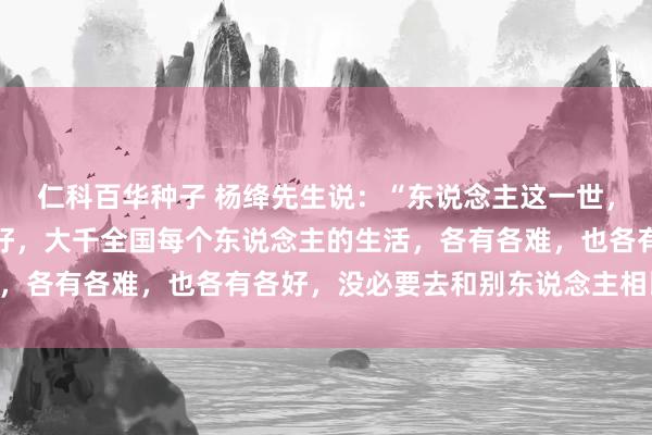   仁科百华种子 杨绛先生说：“东说念主这一世，不行能占尽世间统共的好，大千全国每个东说念主的生活，各有各难，也各有各好，没必要去和别东说念主相比……