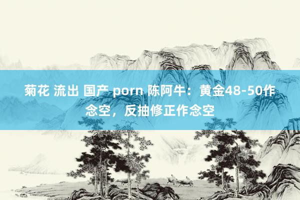 菊花 流出 国产 porn 陈阿牛：黄金48-50作念空，反抽修正作念空