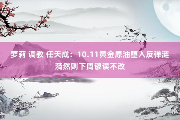   萝莉 调教 任天成：10.11黄金原油堕入反弹涟漪然则下周谬误不改