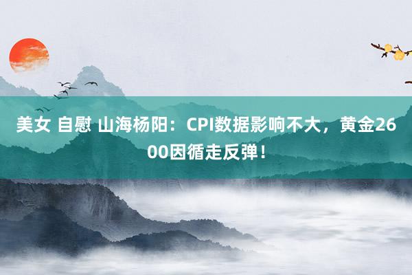   美女 自慰 山海杨阳：CPI数据影响不大，黄金2600因循走反弹！