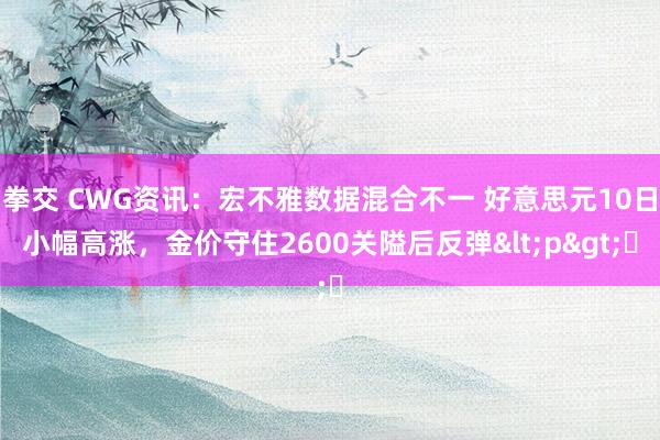   拳交 CWG资讯：宏不雅数据混合不一 好意思元10日小幅高涨，金价守住2600关隘后反弹<p>​