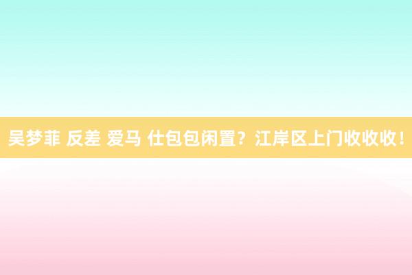 吴梦菲 反差 爱马 仕包包闲置？江岸区上门收收收！