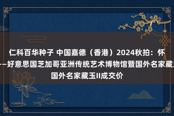   仁科百华种子 中国嘉德（香港）2024秋拍：怀瑾合手瑜——好意思国芝加哥亚洲传统艺术博物馆暨国外名家藏玉II成交价