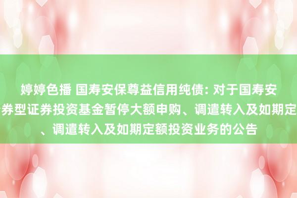 婷婷色播 国寿安保尊益信用纯债: 对于国寿安保尊益信用纯债债券型证券投资基金暂停大额申购、调遣转入及如期定额投资业务的公告