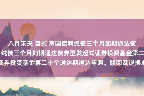 八月未央 自慰 富国德利纯债三个月如期通达债券型发起式: 富国德利纯债三个月如期通达债券型发起式证券投资基金第二十个通达期通达申购、赎回及退换业务的公告