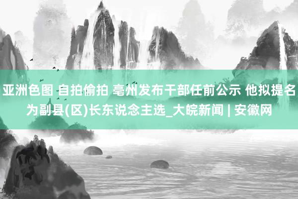 亚洲色图 自拍偷拍 亳州发布干部任前公示 他拟提名为副县(区)长东说念主选_大皖新闻 | 安徽网