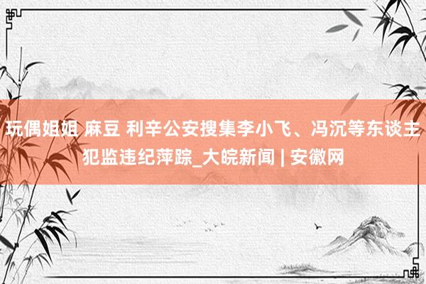   玩偶姐姐 麻豆 利辛公安搜集李小飞、冯沉等东谈主犯监违纪萍踪_大皖新闻 | 安徽网