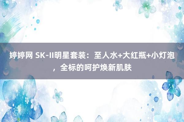   婷婷网 SK-II明星套装：至人水+大红瓶+小灯泡，全标的呵护焕新肌肤