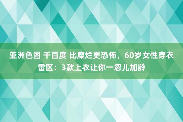 亚洲色图 千百度 比糜烂更恐怖，60岁女性穿衣雷区：3款上衣让你一忽儿加龄