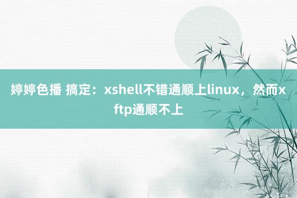 婷婷色播 搞定：xshell不错通顺上linux，然而xftp通顺不上