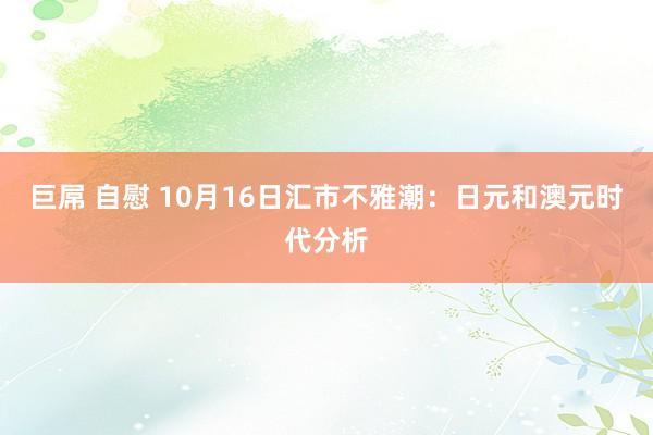   巨屌 自慰 10月16日汇市不雅潮：日元和澳元时代分析