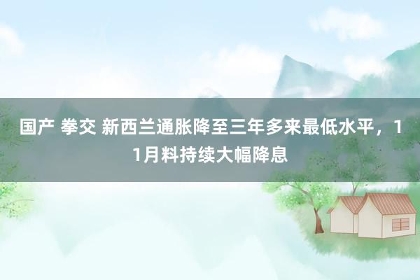   国产 拳交 新西兰通胀降至三年多来最低水平，11月料持续大幅降息